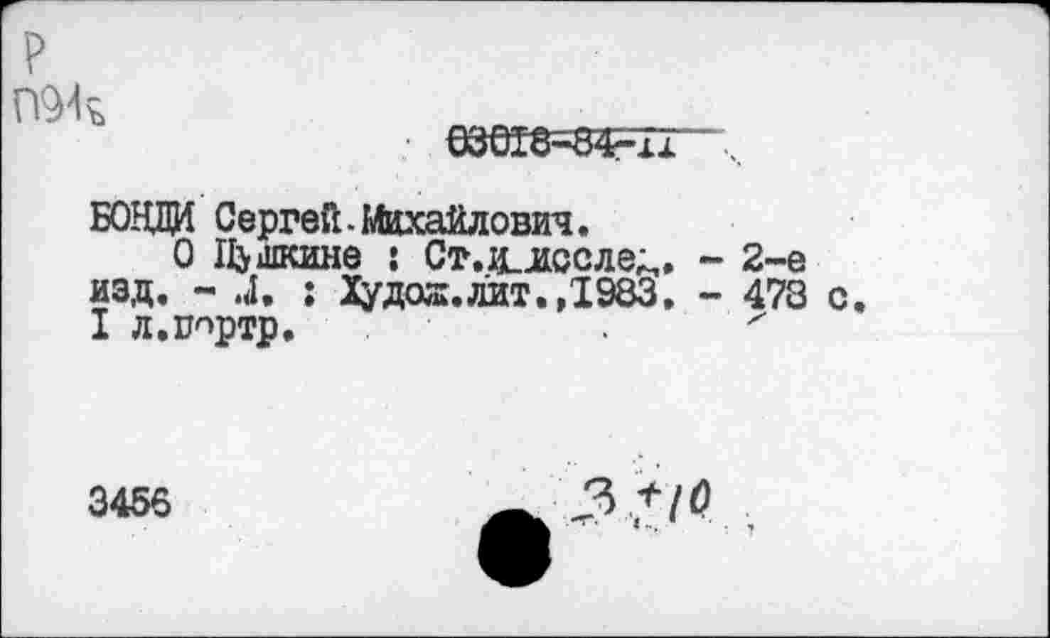 ﻿P
П94%	.
63018-84-îi
БОЩЩ Сергей.Михайлович.
О Пушкине : Ст.ц_лссле^. - 2-е изд. - 4. ; Худая, лит. ,1983. - 478 с.
I л.ппртр.	х
3456